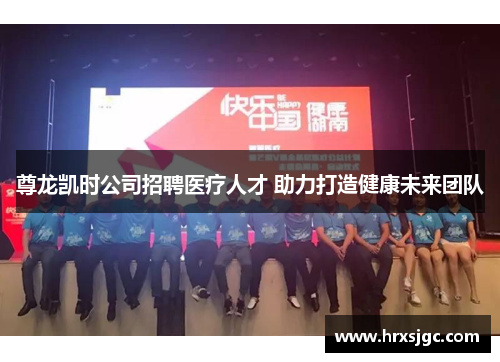 尊龙凯时公司招聘医疗人才 助力打造健康未来团队