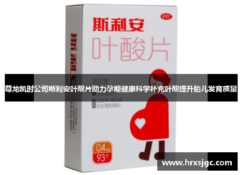 尊龙凯时公司斯利安叶酸片助力孕期健康科学补充叶酸提升胎儿发育质量